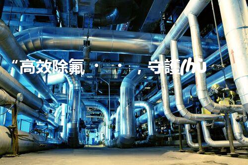 “高效除氟，守護(hù)碧水藍(lán)天——廢水中氟離子處理新篇章”